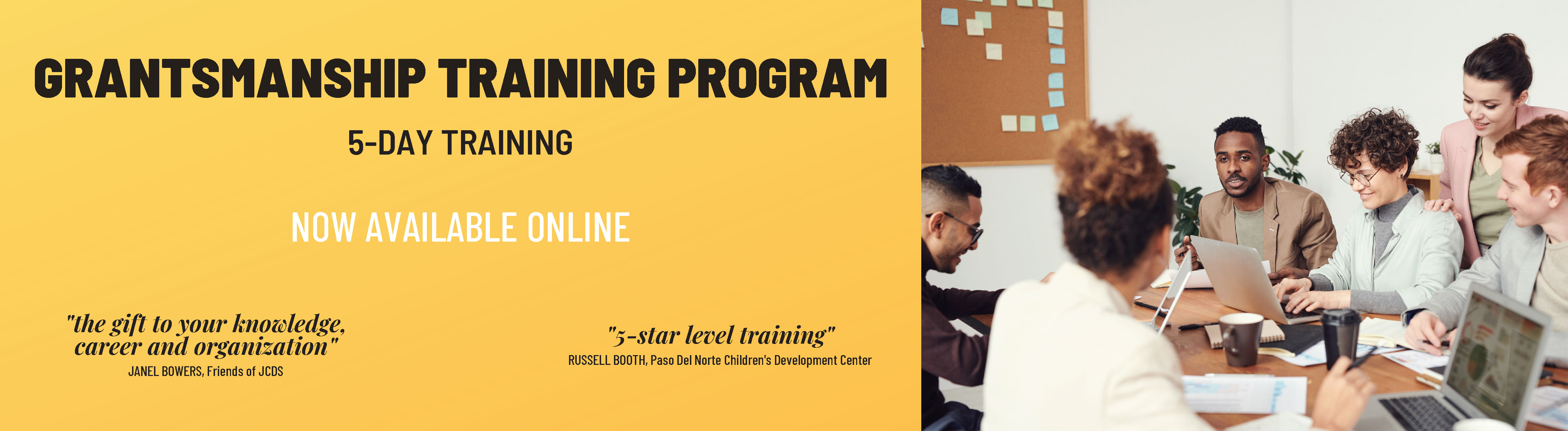 Grantsmanship Training Program: 5-Day Training. Now Available Online. "The gift to your knowledge, career, and organization." Janel Bowers, Friends of JCDS; "5-Star level training." Russell Booth, Paso Del Norte Children's Development Center