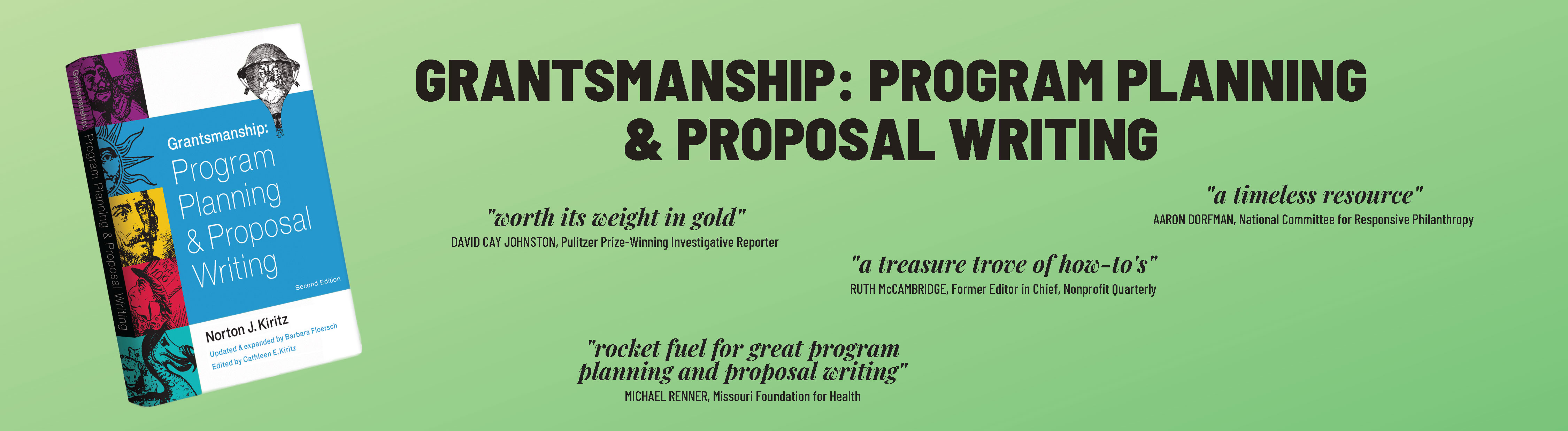 Grantsmanship: Program Planning & Proposal Writing. "Worth its weight in gold." David Cay Johnston, Pulitzer Prize-Winning Investigative Reporter; "A timeless resource." Aaron Dorfman, National Committee for Responsive Philanthropy; "A treasure trove of how-to's." Rith McCambridge, Former Editor in Chief, Nonprofit Quarterly; "Rocket fuel for great program planning and proposal writing." Michael Renner, Missouri Foundation for Health